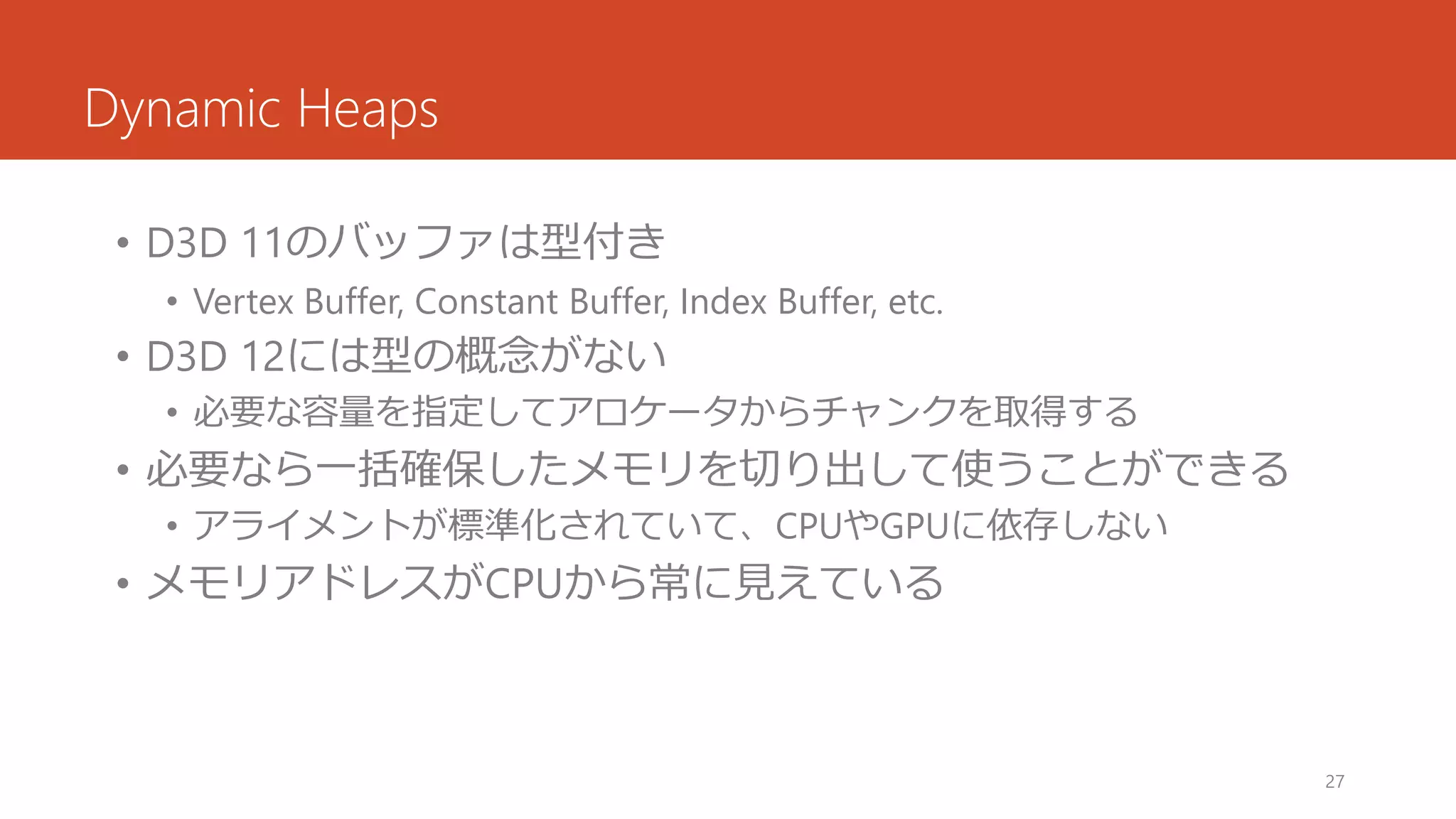 Dynamic Heaps 
•D3D 11のバッファは型付き 
•Vertex Buffer, Constant Buffer, Index Buffer, etc. 
•D3D 12には型の概念がない 
•必要な容量を指定してアロケータからチャンクを取得する 
•必要なら一括確保したメモリを切り出して使うことができる 
•アライメントが標準化されていて、CPUやGPUに依存しない 
•メモリアドレスがCPUから常に見えている 
27 
 