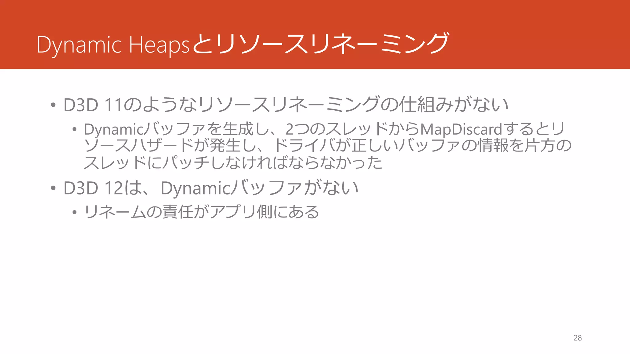 Dynamic Heapsとリソースリネーミング 
•D3D 11のようなリソースリネーミングの仕組みがない 
•Dynamicバッファを生成し、2つのスレッドからMapDiscardするとリ ソースハザードが発生し、ドライバが正しいバッファの情報を片方の スレッドにパッチしなければならなかった 
•D3D 12は、Dynamicバッファがない 
•リネームの責任がアプリ側にある 
28 
 
