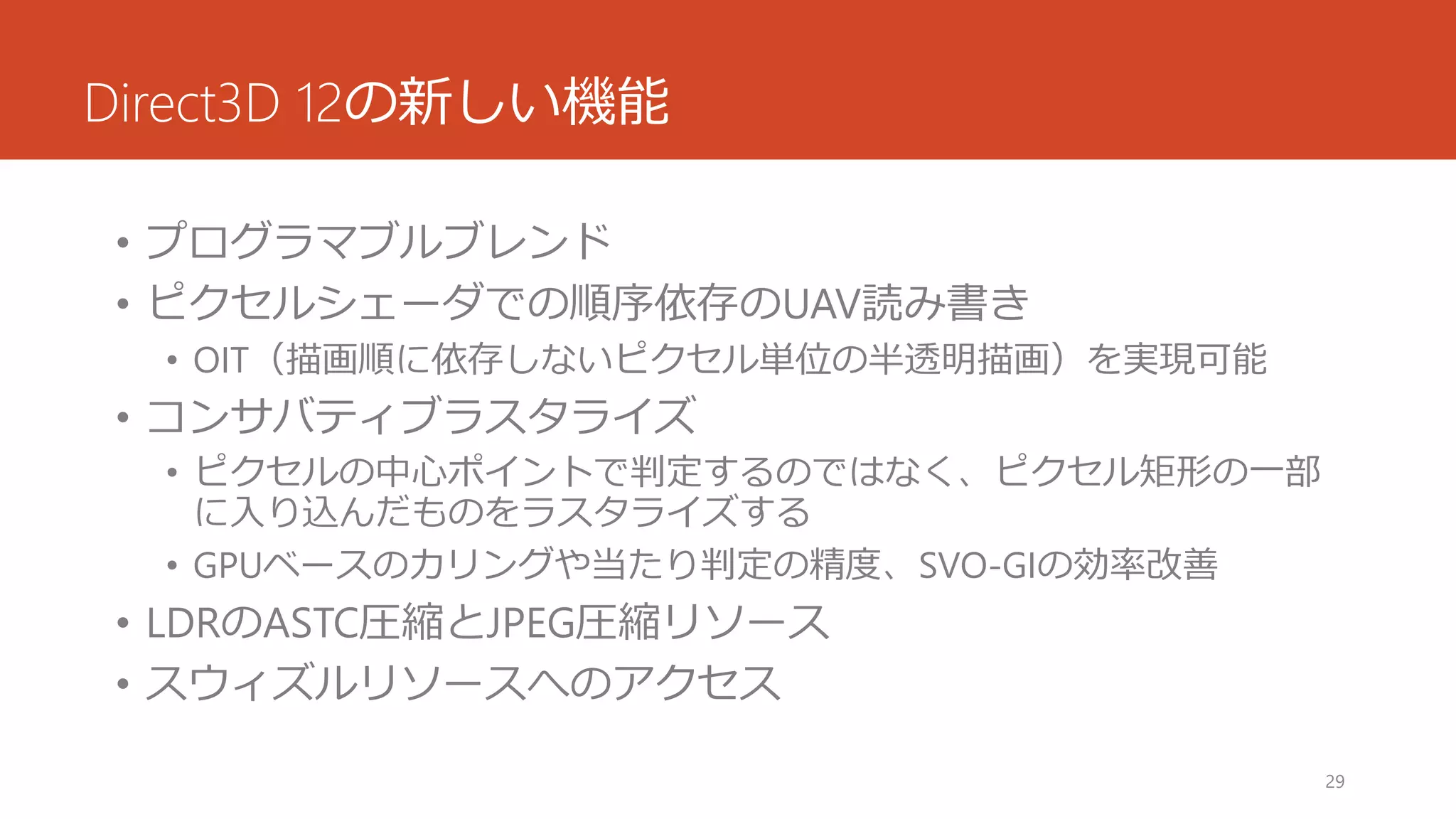 Direct3D 12の新しい機能 
•プログラマブルブレンド 
•ピクセルシェーダでの順序依存のUAV読み書き 
•OIT（描画順に依存しないピクセル単位の半透明描画）を実現可能 
•コンサバティブラスタライズ 
•ピクセルの中心ポイントで判定するのではなく、ピクセル矩形の一部 に入り込んだものをラスタライズする 
•GPUベースのカリングや当たり判定の精度、SVO-GIの効率改善 
•LDRのASTC圧縮とJPEG圧縮リソース 
•スウィズルリソースへのアクセス 
29 
 