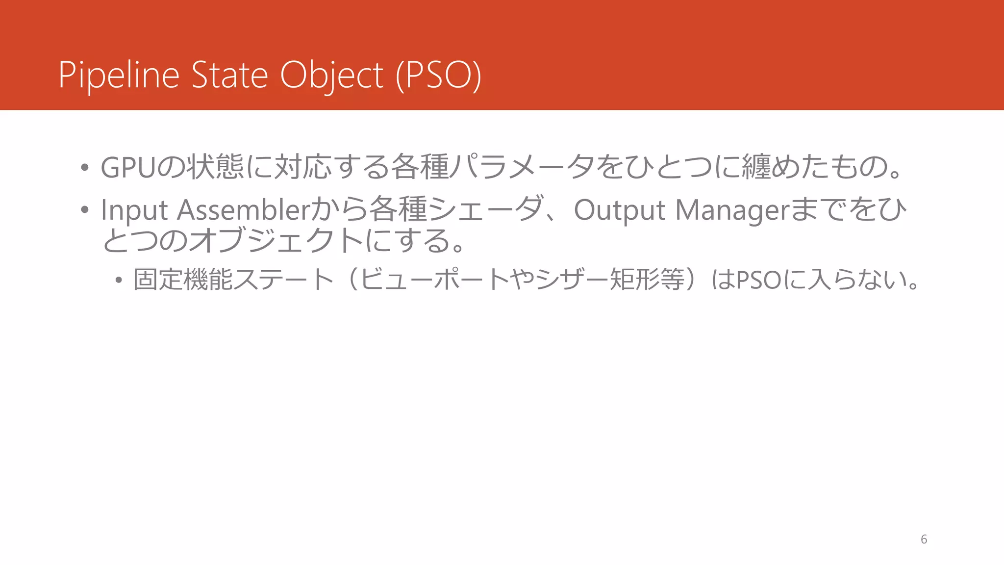 Pipeline State Object (PSO) 
•GPUの状態に対応する各種パラメータをひとつに纏めたもの。 
•Input Assemblerから各種シェーダ、Output Managerまでをひ とつのオブジェクトにする。 
•固定機能ステート（ビューポートやシザー矩形等）はPSOに入らない。 
6 
 