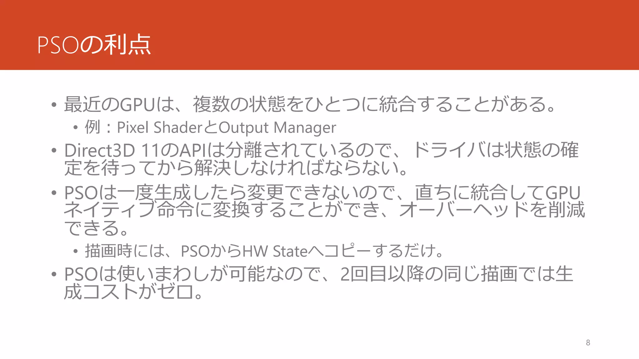 PSOの利点 
•最近のGPUは、複数の状態をひとつに統合することがある。 
•例：Pixel ShaderとOutput Manager 
•Direct3D 11のAPIは分離されているので、ドライバは状態の確 定を待ってから解決しなければならない。 
•PSOは一度生成したら変更できないので、直ちに統合してGPU ネイティブ命令に変換することができ、オーバーヘッドを削減 できる。 
•描画時には、PSOからHW Stateへコピーするだけ。 
•PSOは使いまわしが可能なので、2回目以降の同じ描画では生 成コストがゼロ。 
8 
 