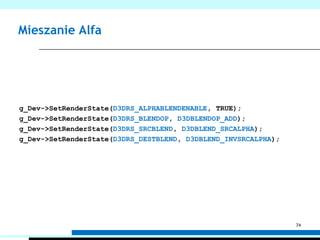 Skąd się bierze AlfaWartość Alfa podobnie jak kolor powstaje na poziomach tekstur – SetTextureStageStateOperacja wykonywana na danym poziomie – D3DTSS_ALPHAOPArgumenty tej operacji – D3DTSS_ALPHAARG1, D3DTSS_ALPHAARG2Wartość końcowa koloru trafia na ekran, wartość końcowa Alfa może posłużyć do testu alfa lub mieszania alfag_Dev->SetTexture(0, Texture);g_Dev->SetTextureStageState(0, D3DTSS_ALPHAOP, D3DTOP_MODULATE);g_Dev->SetTextureStageState(0, D3DTSS_ALPHAARG1, D3DTA_DIFFUSE);g_Dev->SetTextureStageState(0, D3DTSS_ALPHAARG1, D3DTA_TEXTURE);70