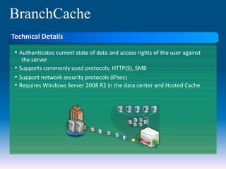 BranchCache
• Authenticates current state of data and access rights of the user against
the server
• Supports commonly used protocols: HTTP(S), SMB
• Support network security protocols (IPsec)
• Requires Windows Server 2008 R2 in the data center and Hosted Cache
Technical Details
 