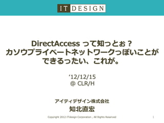 DirectAccess って知っとぉ？
カソウプライベートネットワークっぽいことが
      できるったい、これが。

                       ‘12/12/15
                        @ CLR/H


           アイティデザイン株式会社
                       知北直宏
      Copyright 2012 ITdesign Corporation , All Rights Reserved   1
 