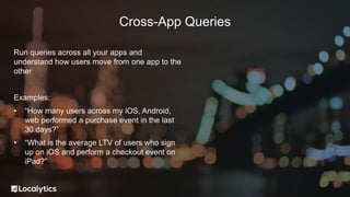 Run queries across all your apps and
understand how users move from one app to the
other
Examples:
• “How many users across my iOS, Android,
web performed a purchase event in the last
30 days?”
• “What is the average LTV of users who sign
up on iOS and perform a checkout event on
iPad?”
Cross-App Queries
 