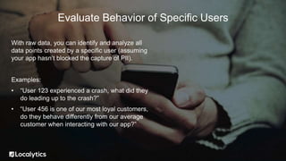 With raw data, you can identify and analyze all
data points created by a specific user (assuming
your app hasn’t blocked the capture of PII).
Examples:
• “User 123 experienced a crash, what did they
do leading up to the crash?”
• “User 456 is one of our most loyal customers,
do they behave differently from our average
customer when interacting with our app?”
Evaluate Behavior of Specific Users
 