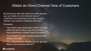 By joining raw data with data from other sources,
you can obtain an omni-channel view of
customers and understand how they move
between your brand’s marketing channels.
Examples:
• “Out of the users whose last in-store visit was
within the last 30 days, how many of them
have performed a mobile Check Out event?”
• “If we Tweet at a user, do they become more
active in our app?”
• “Are customers who actively use our app less
likely to call customer service?”
Obtain an Omni-Channel View of Customers
 