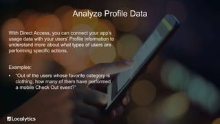 With Direct Access, you can connect your app’s
usage data with your users’ Profile information to
understand more about what types of users are
performing specific actions.
Examples:
• “Out of the users whose favorite category is
clothing, how many of them have performed
a mobile Check Out event?”
Analyze Profile Data
 