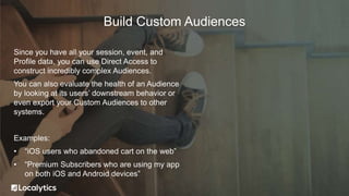 Since you have all your session, event, and
Profile data, you can use Direct Access to
construct incredibly complex Audiences.
You can also evaluate the health of an Audience
by looking at its users’ downstream behavior or
even export your Custom Audiences to other
systems.
Examples:
• “iOS users who abandoned cart on the web”
• “Premium Subscribers who are using my app
on both iOS and Android devices”
Build Custom Audiences
 