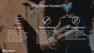 Why Direct Access?
Easy
Whenever you need a
question answered, simply
type in a SQL query. You
can even connect a BI Tool
like Looker or Tableau for
enhanced reporting.
More Efficient
You pay your data scientists
to run queries, not to
maintain a complex ETL
process. Direct Access
eliminates this busy work,
letting your team get back to
what they do best.
No Warehouses
Since we store all the raw
data for you, there is no
need for an expensive data
warehouse or the
headaches that come with it.
 