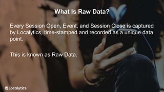 What Is Raw Data?
Every Session Open, Event, and Session Close is captured
by Localytics, time-stamped and recorded as a unique data
point.
This is known as Raw Data.
 