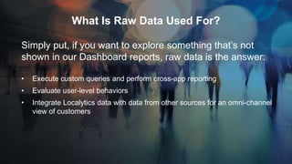 What Is Raw Data Used For?
Simply put, if you want to explore something that’s not
shown in our Dashboard reports, raw data is the answer:
• Execute custom queries and perform cross-app reporting
• Evaluate user-level behaviors
• Integrate Localytics data with data from other sources for an omni-channel
view of customers
 