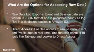 What Are the Options for Accessing Raw Data?
1. Raw Data Log Exports: Event and Session data are
written in JSON format and is published hourly as log
files in a dedicated bucket in Amazon S3.
1. Direct Access: Enables access to raw session, event,
and Profile data in real time. You can also connect BI
tools like Tableau and Looker to Direct Access.
 
