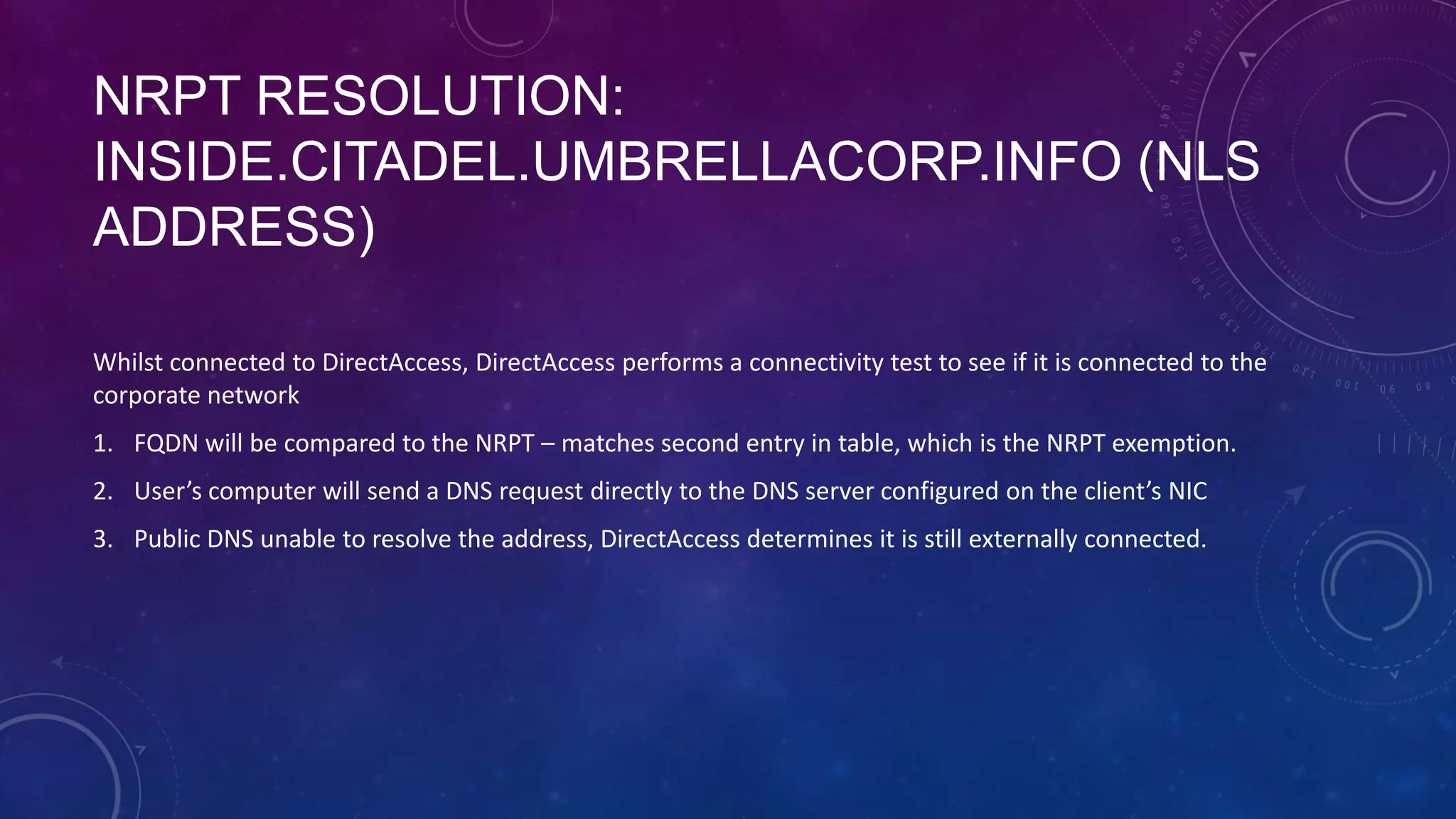 NRPT RESOLUTION:
INSIDE.CITADEL.UMBRELLACORP.INFO (NLS
ADDRESS)
Whilst connected to DirectAccess, DirectAccess performs a connectivity test to see if it is connected to the
corporate network
1. FQDN will be compared to the NRPT – matches second entry in table, which is the NRPT exemption.
2. User’s computer will send a DNS request directly to the DNS server configured on the client’s NIC
3. Public DNS unable to resolve the address, DirectAccess determines it is still externally connected.
 