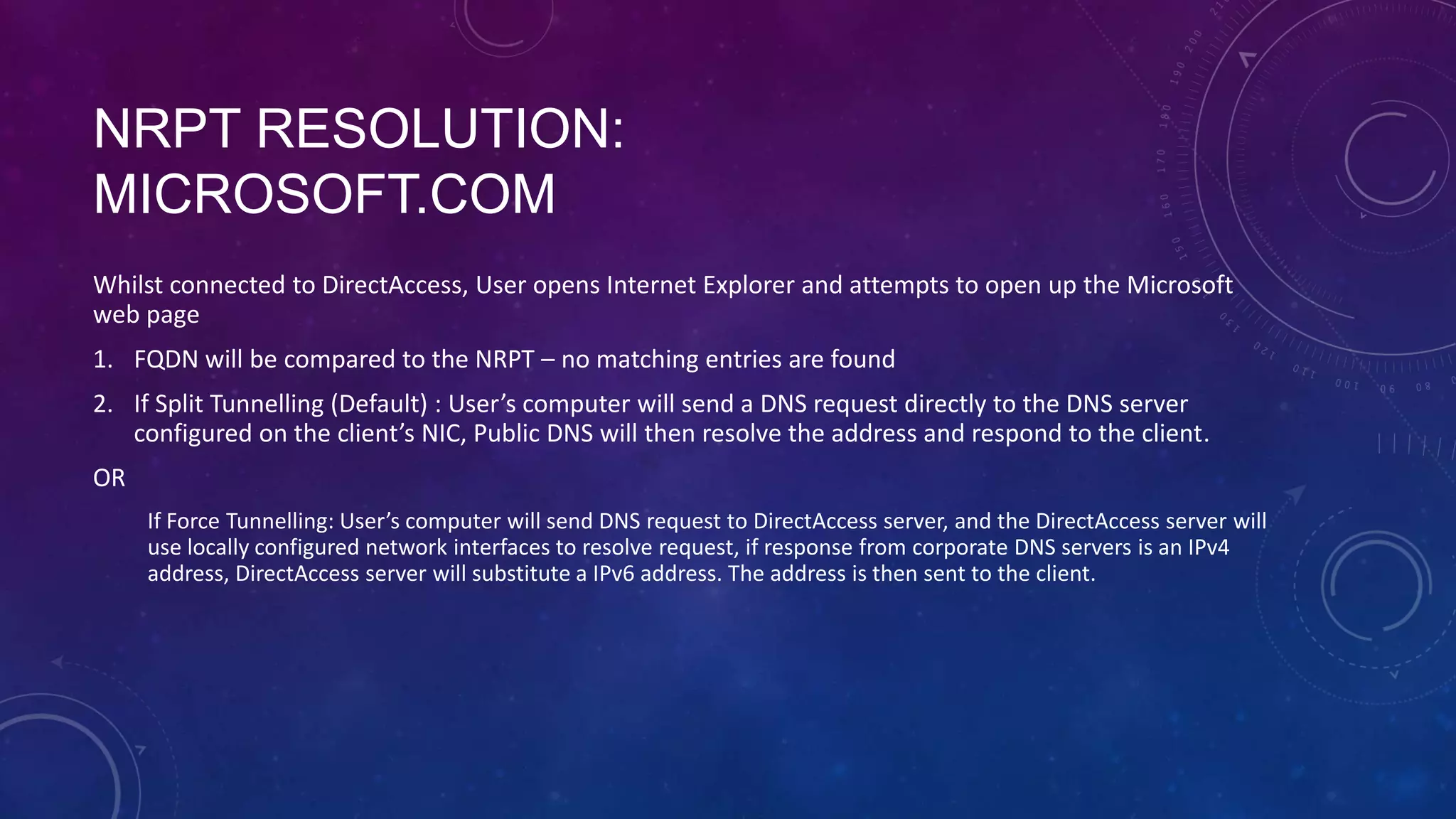 NRPT RESOLUTION:
MICROSOFT.COM
Whilst connected to DirectAccess, User opens Internet Explorer and attempts to open up the Microsoft
web page
1. FQDN will be compared to the NRPT – no matching entries are found
2. If Split Tunnelling (Default) : User’s computer will send a DNS request directly to the DNS server
configured on the client’s NIC, Public DNS will then resolve the address and respond to the client.
OR
If Force Tunnelling: User’s computer will send DNS request to DirectAccess server, and the DirectAccess server will
use locally configured network interfaces to resolve request, if response from corporate DNS servers is an IPv4
address, DirectAccess server will substitute a IPv6 address. The address is then sent to the client.
 