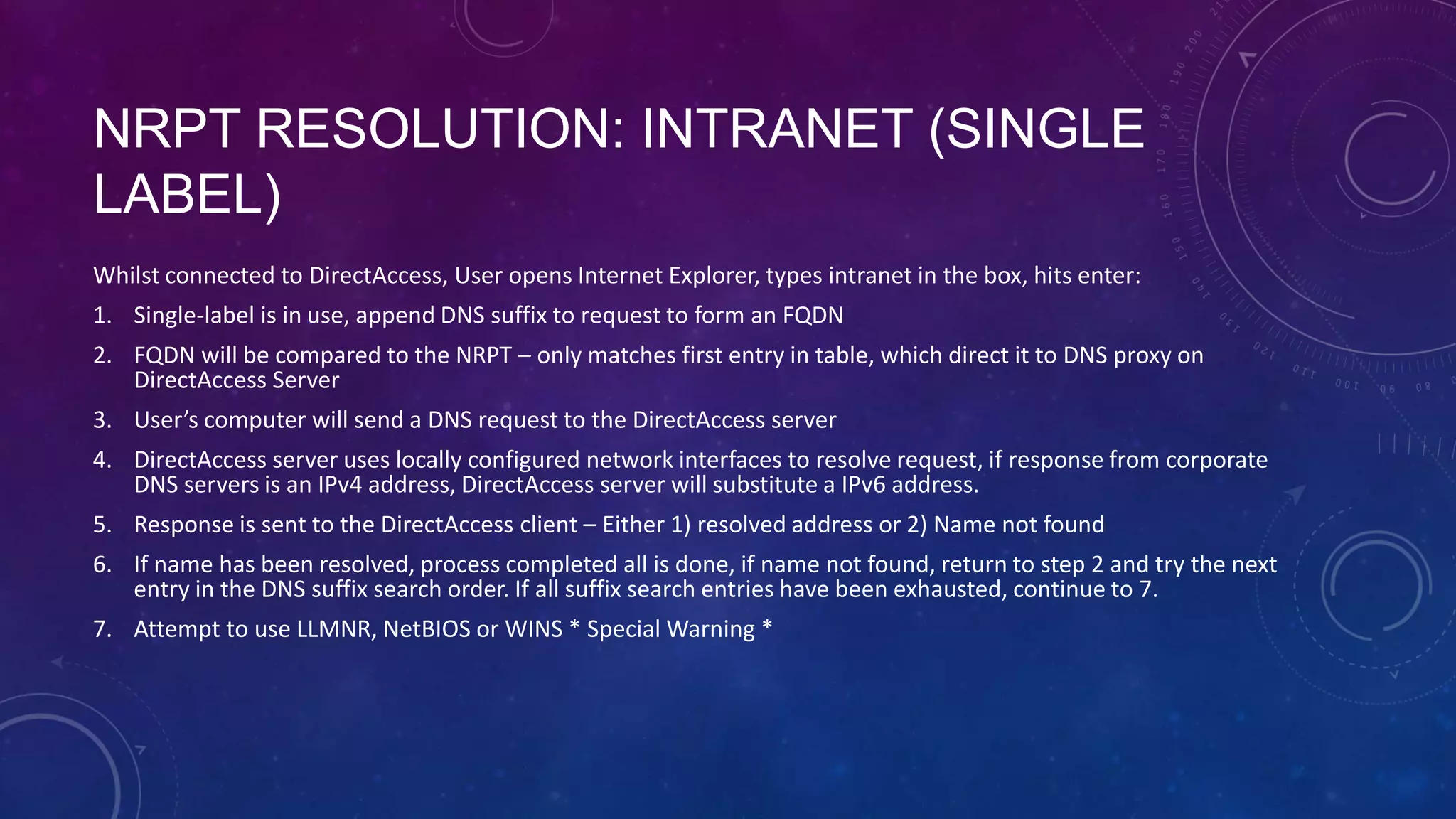 NRPT RESOLUTION: INTRANET (SINGLE
LABEL)
Whilst connected to DirectAccess, User opens Internet Explorer, types intranet in the box, hits enter:
1. Single-label is in use, append DNS suffix to request to form an FQDN
2. FQDN will be compared to the NRPT – only matches first entry in table, which direct it to DNS proxy on
DirectAccess Server
3. User’s computer will send a DNS request to the DirectAccess server
4. DirectAccess server uses locally configured network interfaces to resolve request, if response from corporate
DNS servers is an IPv4 address, DirectAccess server will substitute a IPv6 address.
5. Response is sent to the DirectAccess client – Either 1) resolved address or 2) Name not found
6. If name has been resolved, process completed all is done, if name not found, return to step 2 and try the next
entry in the DNS suffix search order. If all suffix search entries have been exhausted, continue to 7.
7. Attempt to use LLMNR, NetBIOS or WINS * Special Warning *
 
