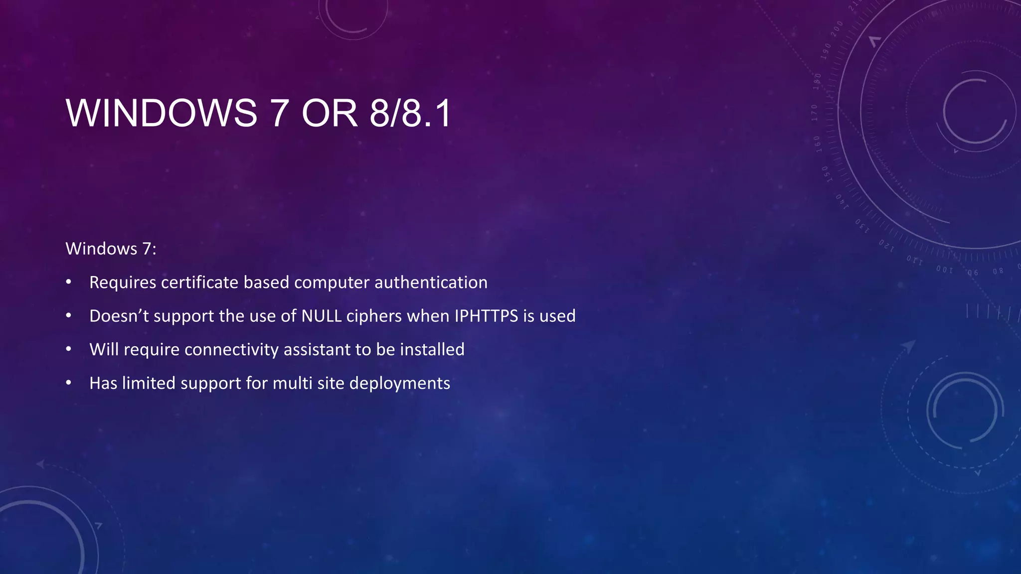 WINDOWS 7 OR 8/8.1
Windows 7:
• Requires certificate based computer authentication
• Doesn’t support the use of NULL ciphers when IPHTTPS is used
• Will require connectivity assistant to be installed
• Has limited support for multi site deployments
 