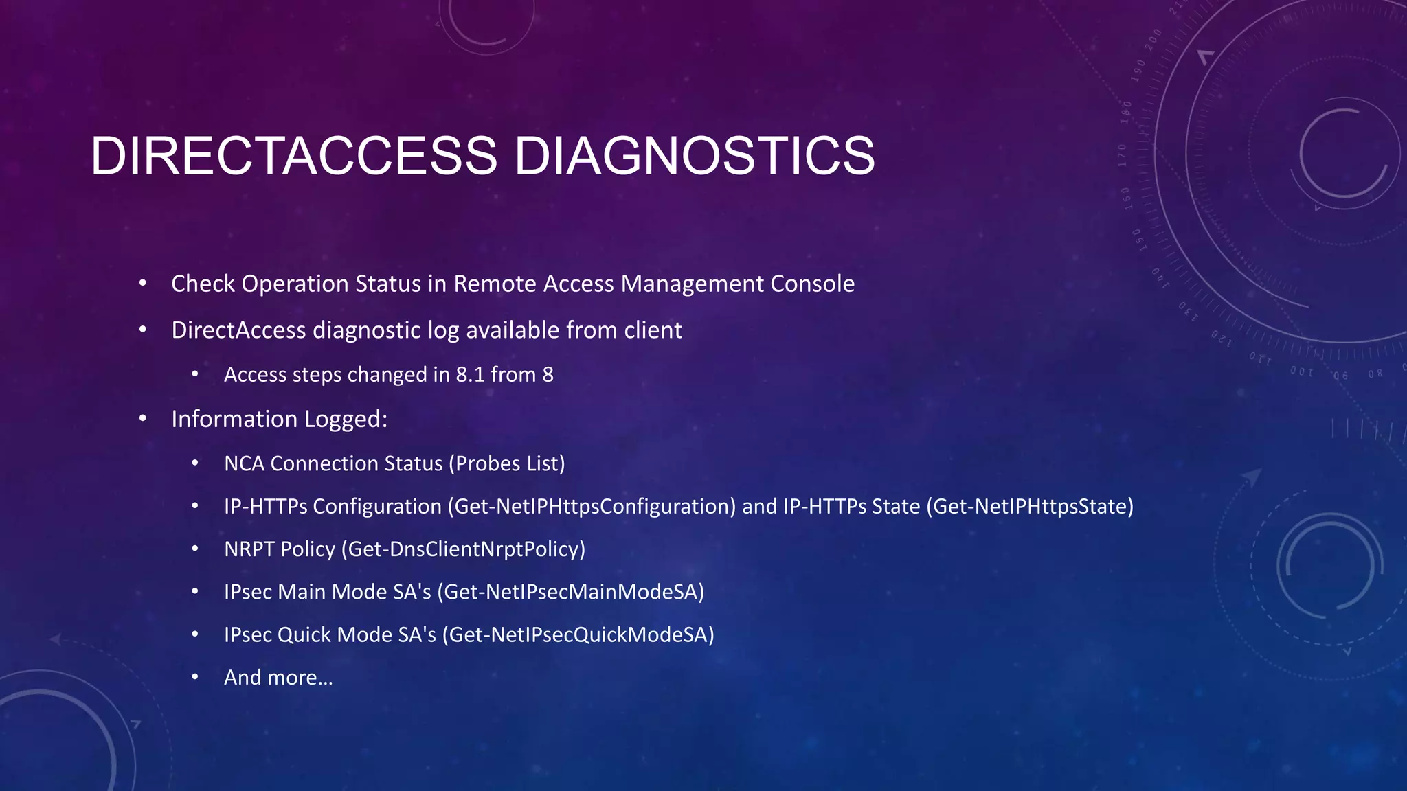 DIRECTACCESS DIAGNOSTICS
• Check Operation Status in Remote Access Management Console
• DirectAccess diagnostic log available from client
• Access steps changed in 8.1 from 8
• Information Logged:
• NCA Connection Status (Probes List)
• IP-HTTPs Configuration (Get-NetIPHttpsConfiguration) and IP-HTTPs State (Get-NetIPHttpsState)
• NRPT Policy (Get-DnsClientNrptPolicy)
• IPsec Main Mode SA's (Get-NetIPsecMainModeSA)
• IPsec Quick Mode SA's (Get-NetIPsecQuickModeSA)
• And more…
 