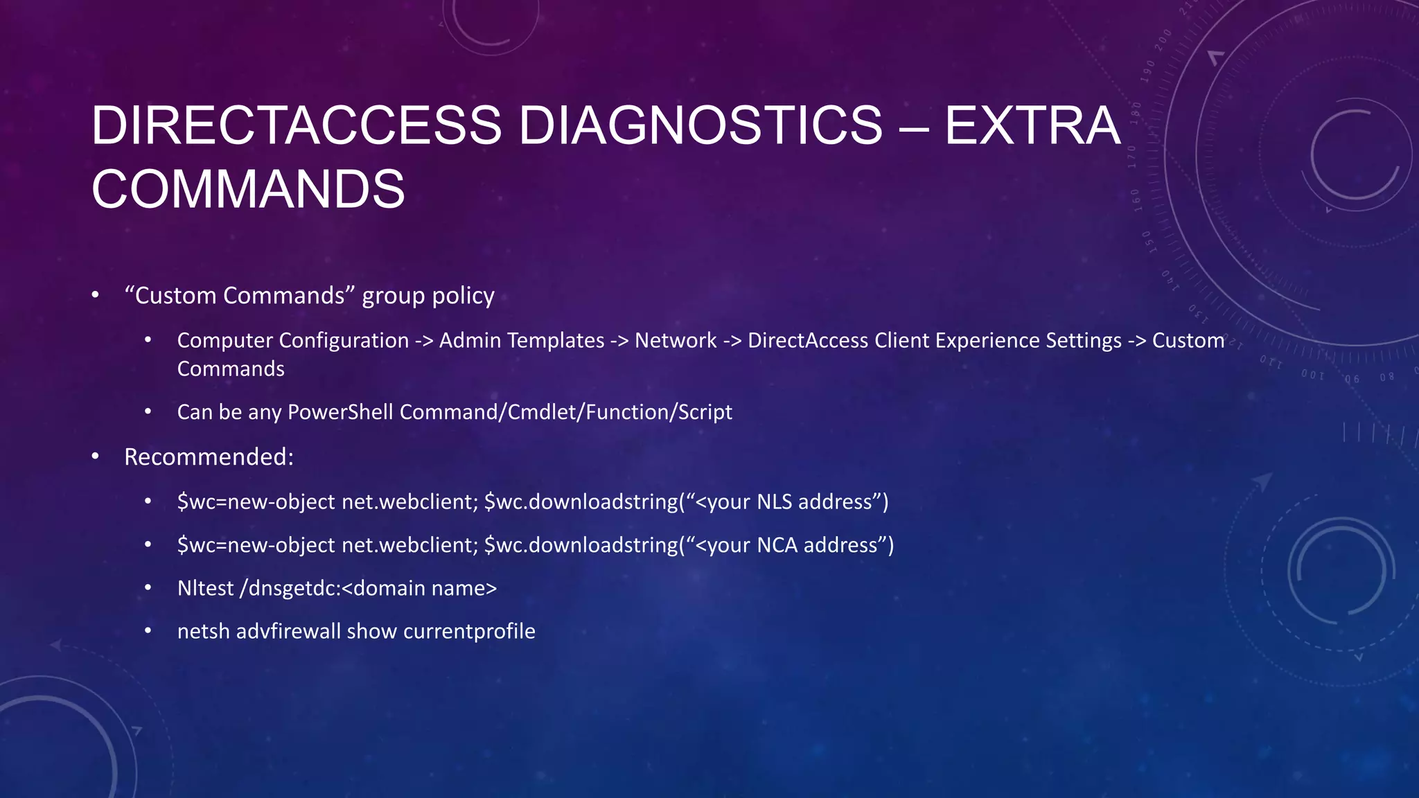 DIRECTACCESS DIAGNOSTICS – EXTRA
COMMANDS
• “Custom Commands” group policy
• Computer Configuration -> Admin Templates -> Network -> DirectAccess Client Experience Settings -> Custom
Commands
• Can be any PowerShell Command/Cmdlet/Function/Script
• Recommended:
• $wc=new-object net.webclient; $wc.downloadstring(“<your NLS address”)
• $wc=new-object net.webclient; $wc.downloadstring(“<your NCA address”)
• Nltest /dnsgetdc:<domain name>
• netsh advfirewall show currentprofile
 