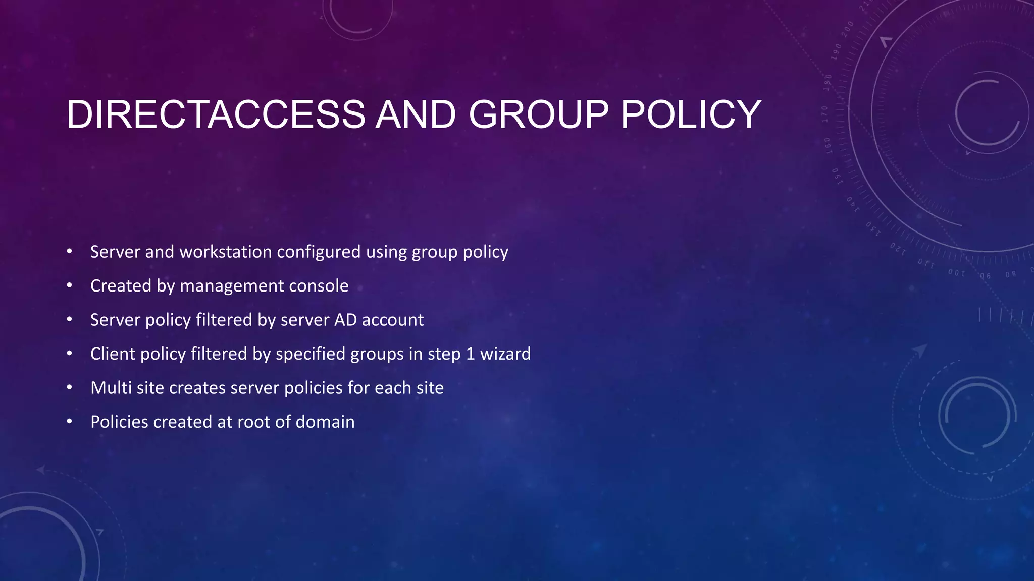 DIRECTACCESS AND GROUP POLICY
• Server and workstation configured using group policy
• Created by management console
• Server policy filtered by server AD account
• Client policy filtered by specified groups in step 1 wizard
• Multi site creates server policies for each site
• Policies created at root of domain
 