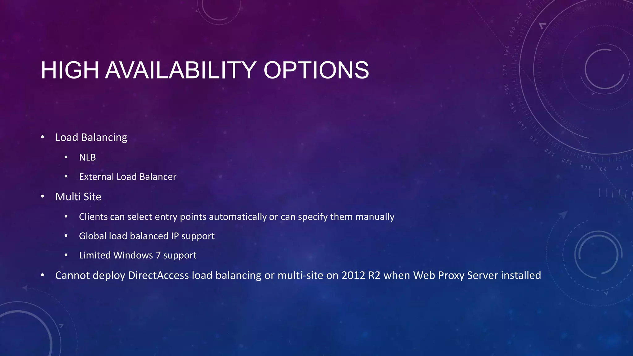 HIGH AVAILABILITY OPTIONS
• Load Balancing
• NLB
• External Load Balancer
• Multi Site
• Clients can select entry points automatically or can specify them manually
• Global load balanced IP support
• Limited Windows 7 support
• Cannot deploy DirectAccess load balancing or multi-site on 2012 R2 when Web Proxy Server installed
 
