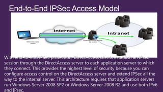 With end-to-end IPSec protection, DirectAccess clients establish an IPsec
session through the DirectAccess server to each application server to which
they connect. This provides the highest level of security because you can
configure access control on the DirectAccess server and extend IPSec all the
way to the internal server. This architecture requires that application servers
run Windows Server 2008 SP2 or Windows Server 2008 R2 and use both IPv6
and IPsec.
 