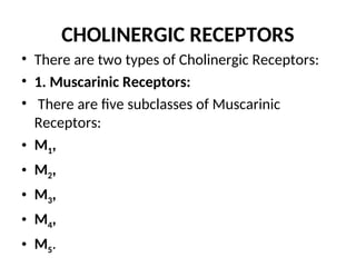 CHOLINERGIC RECEPTORS
• There are two types of Cholinergic Receptors:
• 1. Muscarinic Receptors:
• There are five subclasses of Muscarinic
Receptors:
• M1,
• M2,
• M3,
• M4,
• M5.
 