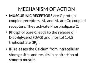 MECHANISM OF ACTION
• MUSCURINIC RECEPTORS are G protein
coupled receptors. M1 and M3 are Gq coupled
receptors. They activate Phospholipase C.
• Phospholipase C leads to the release of
Diacylglycerol (DAG) and Inositol 1,4,5
triphosphate (IP3).
• IP3 releases the Calcium from intracellular
storage sites and results in contraction of
smooth muscle.
 