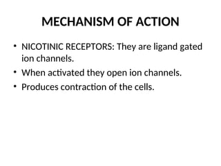 MECHANISM OF ACTION
• NICOTINIC RECEPTORS: They are ligand gated
ion channels.
• When activated they open ion channels.
• Produces contraction of the cells.
 