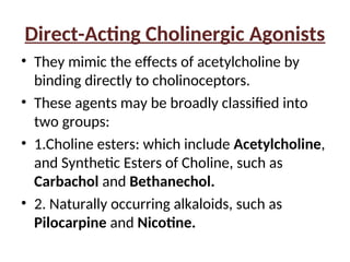 Direct-Acting Cholinergic Agonists
• They mimic the effects of acetylcholine by
binding directly to cholinoceptors.
• These agents may be broadly classified into
two groups:
• 1.Choline esters: which include Acetylcholine,
and Synthetic Esters of Choline, such as
Carbachol and Bethanechol.
• 2. Naturally occurring alkaloids, such as
Pilocarpine and Nicotine.
 