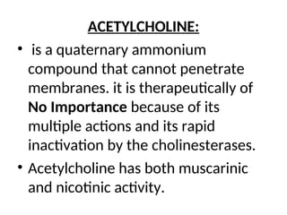 ACETYLCHOLINE:
• is a quaternary ammonium
compound that cannot penetrate
membranes. it is therapeutically of
No Importance because of its
multiple actions and its rapid
inactivation by the cholinesterases.
• Acetylcholine has both muscarinic
and nicotinic activity.
 