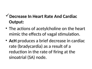 Decrease In Heart Rate And Cardiac
Output:
• The actions of acetylcholine on the heart
mimic the effects of vagal stimulation.
• AcH produces a brief decrease in cardiac
rate (bradycardia) as a result of a
reduction in the rate of firing at the
sinoatrial (SA) node.
 