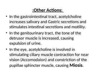 :Other Actions:
• In the gastrointestinal tract, acetylcholine
increases salivary and Gastric secretions and
stimulates intestinal secretions and motility.
• In the genitourinary tract, the tone of the
detrusor muscle is increased, causing
expulsion of urine.
• In the eye, acetylcholine is involved in
stimulating ciliary muscle contraction for near
vision (Accomodaion) and constriction of the
pupillae sphincter muscle, causing Miosis.
 
