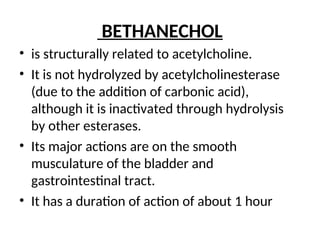 BETHANECHOL
• is structurally related to acetylcholine.
• It is not hydrolyzed by acetylcholinesterase
(due to the addition of carbonic acid),
although it is inactivated through hydrolysis
by other esterases.
• Its major actions are on the smooth
musculature of the bladder and
gastrointestinal tract.
• It has a duration of action of about 1 hour
 