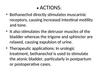 • ACTIONS:
• Bethanechol directly stimulates muscarinic
receptors, causing increased intestinal motility
and tone.
• It also stimulates the detrusor muscles of the
bladder whereas the trigone and sphincter are
relaxed, causing expulsion of urine.
• Therapeutic applications: In urologic
treatment, bethanechol is used to stimulate
the atonic bladder, particularly in postpartum
or postoperative cases.
 