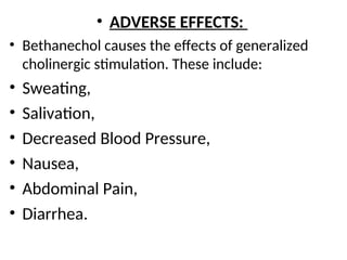 • ADVERSE EFFECTS:
• Bethanechol causes the effects of generalized
cholinergic stimulation. These include:
• Sweating,
• Salivation,
• Decreased Blood Pressure,
• Nausea,
• Abdominal Pain,
• Diarrhea.
 