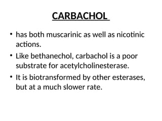 CARBACHOL
• has both muscarinic as well as nicotinic
actions.
• Like bethanechol, carbachol is a poor
substrate for acetylcholinesterase.
• It is biotransformed by other esterases,
but at a much slower rate.
 