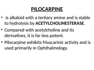 PILOCARPINE
• is alkaloid with a tertiary amine and is stable
to hydrolysis by ACETYLCHOLINESTERASE.
• Compared with acetylcholine and its
derivatives, it is far less potent.
• Pilocarpine exhibits Muscarinic activity and is
used primarily in Ophthalmology.
 
