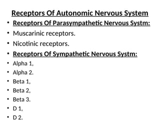Receptors Of Autonomic Nervous System
• Receptors Of Parasympathetic Nervous Systm:
• Muscarinic receptors.
• Nicotinic receptors.
• Receptors Of Sympathetic Nervous Systm:
• Alpha 1,
• Alpha 2.
• Beta 1,
• Beta 2,
• Beta 3.
• D 1,
• D 2.
 