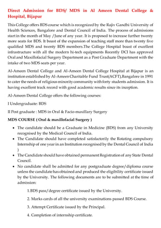 Direct Admission for BDS/ MDS in Al Ameen Dental College &
Hospital, Bijapur
This College offers BDS course which is recognized by the Rajiv Gandhi University of
Health Sciences, Bangalore and Dental Council of India. The process of admissions
start in the month of May /June of any year. It is proposed to increase further twenty
more seats for BDS. It boast of the expansion of teaching staff more than twenty five
qualified MDS and twenty BDS members.The College Hospital boast of excellent
infrastructure with all the modern hi-tech equipments Recently DCI has approved
Oral and Maxillofacial Surgery Department as a Post Graduate Department with the
intake of two MDS seats per year.
Al-Ameen Dental College and Al-Ameen Dental College Hospital at Bijapur is an
institution established by Al-Ameen Charitable Fund Trust(ACFT),Bangalore in 1991
to cater the needs of religious minoritycommunity with forty students admission. It is
having excellent track record with good academic results since its inception.
Al-Ameen Dental College offers the following courses:
I Undergraduate: BDS
II Post graduate : MDS in Oral & Facio-maxillary Surgery
MDS COURSE ( Oral & maxillofacial Surgery )
 The candidate should be a Graduate in Medicine (BDS) from any University
recognised by the Medical Council of India.
 The Candidate should have completed satisfactorily the Rotating compulsory
Internship of one year in an Institution recognised by the Dental Council of India
)
 The Candidate should have obtained permanentRegistration of any State Dental
Council.
 No candidate shall be admitted for any postgraduate degree/diploma course
unless the candidate has obtained and produced the eligibility certificate issued
by the University. The following documents are to be submitted at the time of
admission:
1.BDS pass/degree certificate issued by the University.
2. Marks cards of all the university examinations passed BDS Course.
3. Attempt Certificate issued by the Principal.
4. Completion of internship certificate.
 