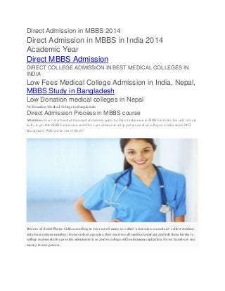 Direct Admission in MBBS 2014
Direct Admission in MBBS in India 2014
Academic Year
Direct MBBS Admission
DIRECT COLLEGE ADMISSION IN BEST MEDICAL COLLEGES IN
INDIA
Low Fees Medical College Admission in India, Nepal,
MBBS Study in Bangladesh
Low Donation medical colleges in Nepal
No Donation Medical College in Bangladesh
Direct Admission Process in MBBS course
Attention: Every year hundred thousand of students apply for Direct admission in MBBS in India, but only few are
lucky to get thru MBBS admission and able to get admission in top private medical colleges in India under MCI
Recognized. Will you be one of them??
Beware of fraud Phone Calls according to our record many so called ‘admission consultant’ collect student
data-base (phone number) from various agencies, they used to call medical aspirant and tell them he/she is
college representative provide admission in so and so college with minimum capitation. Never handover any
money to any person.
 