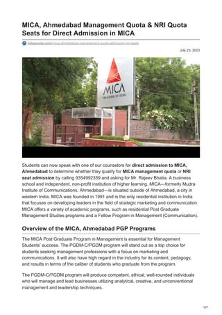 1/7
July 23, 2023
MICA, Ahmedabad Management Quota & NRI Quota
Seats for Direct Admission in MICA
mbaquota.com/mica-ahmedabad-management-quota-admission-nri-seats
Students can now speak with one of our counselors for direct admission to MICA,
Ahmedabad to determine whether they qualify for MICA management quota or NRI
seat admission by calling 9354992359 and asking for Mr. Rajeev Bhatia. A business
school and independent, non-profit institution of higher learning, MICA—formerly Mudra
Institute of Communications, Ahmedabad—is situated outside of Ahmedabad, a city in
western India. MICA was founded in 1991 and is the only residential institution in India
that focuses on developing leaders in the field of strategic marketing and communication.
MICA offers a variety of academic programs, such as residential Post Graduate
Management Studies programs and a Fellow Program in Management (Communication).
Overview of the MICA, Ahmedabad PGP Programs
The MICA Post Graduate Program in Management is essential for Management
Students’ success. The PGDM-C/PGDM program will stand out as a top choice for
students seeking management professions with a focus on marketing and
communications. It will also have high regard in the industry for its content, pedagogy,
and results in terms of the caliber of students who graduate from the program.
The PGDM-C/PGDM program will produce competent, ethical, well-rounded individuals
who will manage and lead businesses utilizing analytical, creative, and unconventional
management and leadership techniques.
 