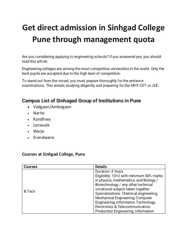 Get direct admission in Sinhgad College
Pune through management quota
Are you considering applying to engineering schools? If you answered yes, you should
read this article.
Engineering colleges are among the most competitive universities in the world. Only the
best pupils are accepted due to the high level of competition.
To stand out from the crowd, you must prepare thoroughly for the entrance
examinations. This entails studying diligently and preparing for the MHT-CET or JEE.
Campus List of Sinhagad Group of Institutions in Pune
• Vadgaon/Ambegaon
• Narhe
• Kondhwa
• Lonavala
• Warje
• Erandwane
Courses at Sinhgad College, Pune
Courses Details
B.Tech
Duration: 4 Years
Eligibility: 10+2 with minimum 50% marks
in physics, mathematics, and Biology /
Biotechnology / any other technical
vocational subject taken together
Specializations: Chemical engineering,
Mechanical Engineering, Computer
Engineering, Information Technology,
Electronics & Telecommunication,
Production Engineering, Information
 