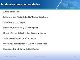 Tendencias que son realidades
Abobe y Neolane
Salesforce con Radian6, BuddyMedia y Social.com
Salesforce y ExactTarget
Microsoft, NetBreeze y MarketingPilot
Oracle y Virtue, Collective Intelligence y Eloqua
SAP y su ecosistema de eCommerce
Oracle y su ecosistema del Customer Experience
Comunidades: Lithium y GetSatisfaction
10/2013 - Mexico City www.jesushoyos.com 10
 