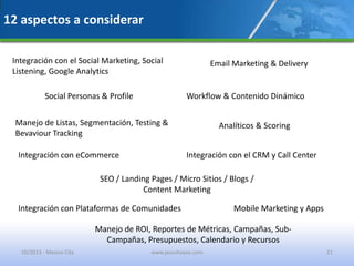 12 aspectos a considerar
Integración con el Social Marketing, Social
Listening, Google Analytics
Social Personas & Profile
Email Marketing & Delivery
Workflow & Contenido Dinámico
Manejo de Listas, Segmentación, Testing &
Bevaviour Tracking
Analíticos & Scoring
Integración con eCommerce Integración con el CRM y Call Center
SEO / Landing Pages / Micro Sitios / Blogs /
Content Marketing
Integración con Plataformas de Comunidades
Manejo de ROI, Reportes de Métricas, Campañas, Sub-
Campañas, Presupuestos, Calendario y Recursos
Mobile Marketing y Apps
10/2013 - Mexico City www.jesushoyos.com 21
 