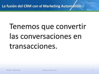 La fusión del CRM con el Marketing Automation
Tenemos que convertir
las conversaciones en
transacciones.
10/2013 - Mexico City www.jesushoyos.com 4
 