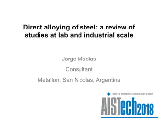 Direct alloying of steel: a review of
studies at lab and industrial scale
Jorge Madias
Metallon, San Nicolas, Argentina
Consultant
 