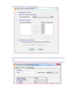 Select load combinations for design as follows:
Run the design for the first time, unlock the model and check any member properties using right
click:
You will find that the design process applies the stiffness reduction factors = 0.8 for all members
 