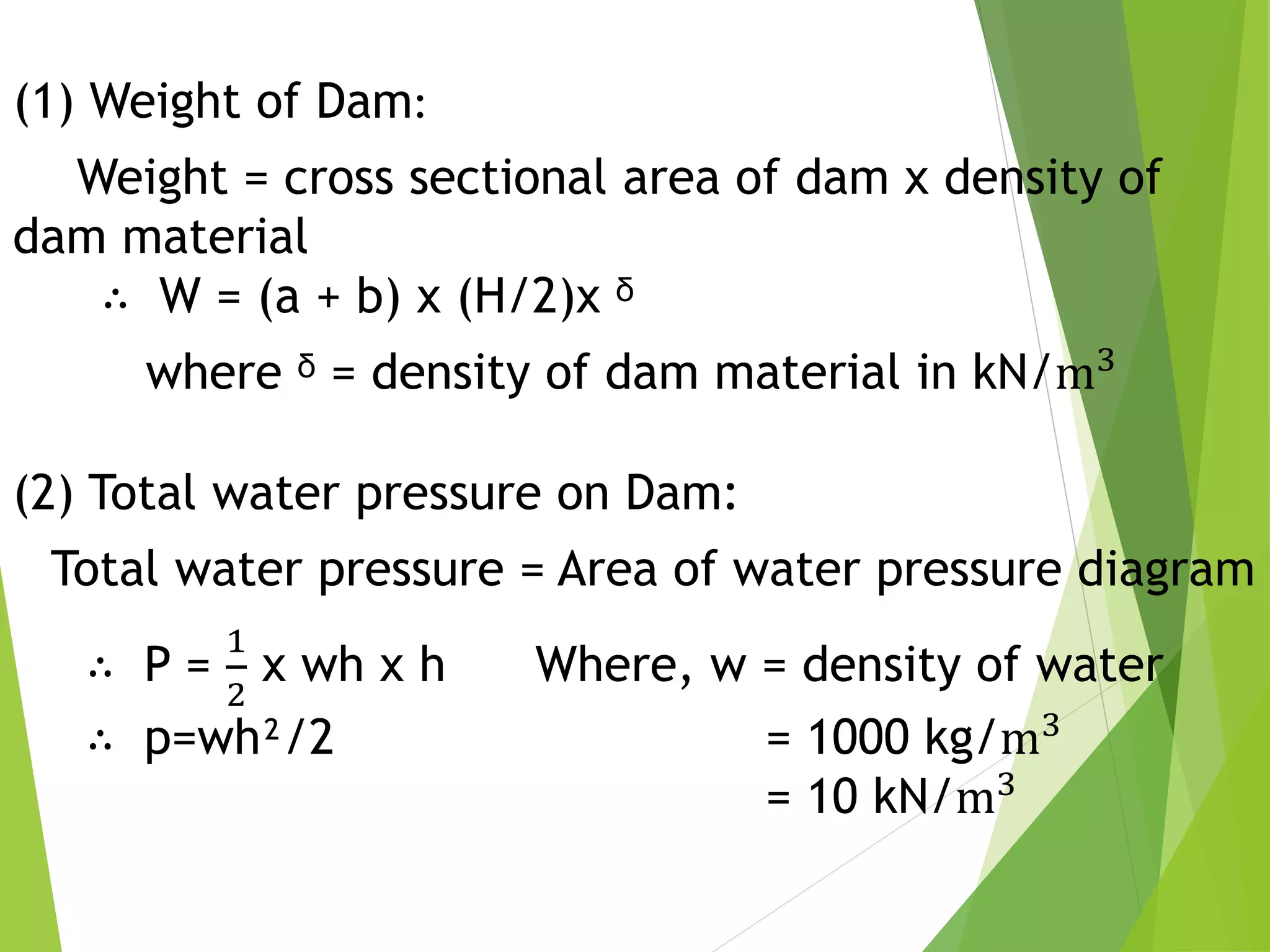 (1) Weight of Dam:
Weight = cross sectional area of dam x density of
dam material
∴ W = (a + b) x (H/2)x ᵟ
where ᵟ = density of dam material in kN/m3
(2) Total water pressure on Dam:
Total water pressure = Area of water pressure diagram
∴ P =
1
2
x wh x h Where, w = density of water
∴ p=wh²/2 = 1000 kg/m3
= 10 kN/m3
 