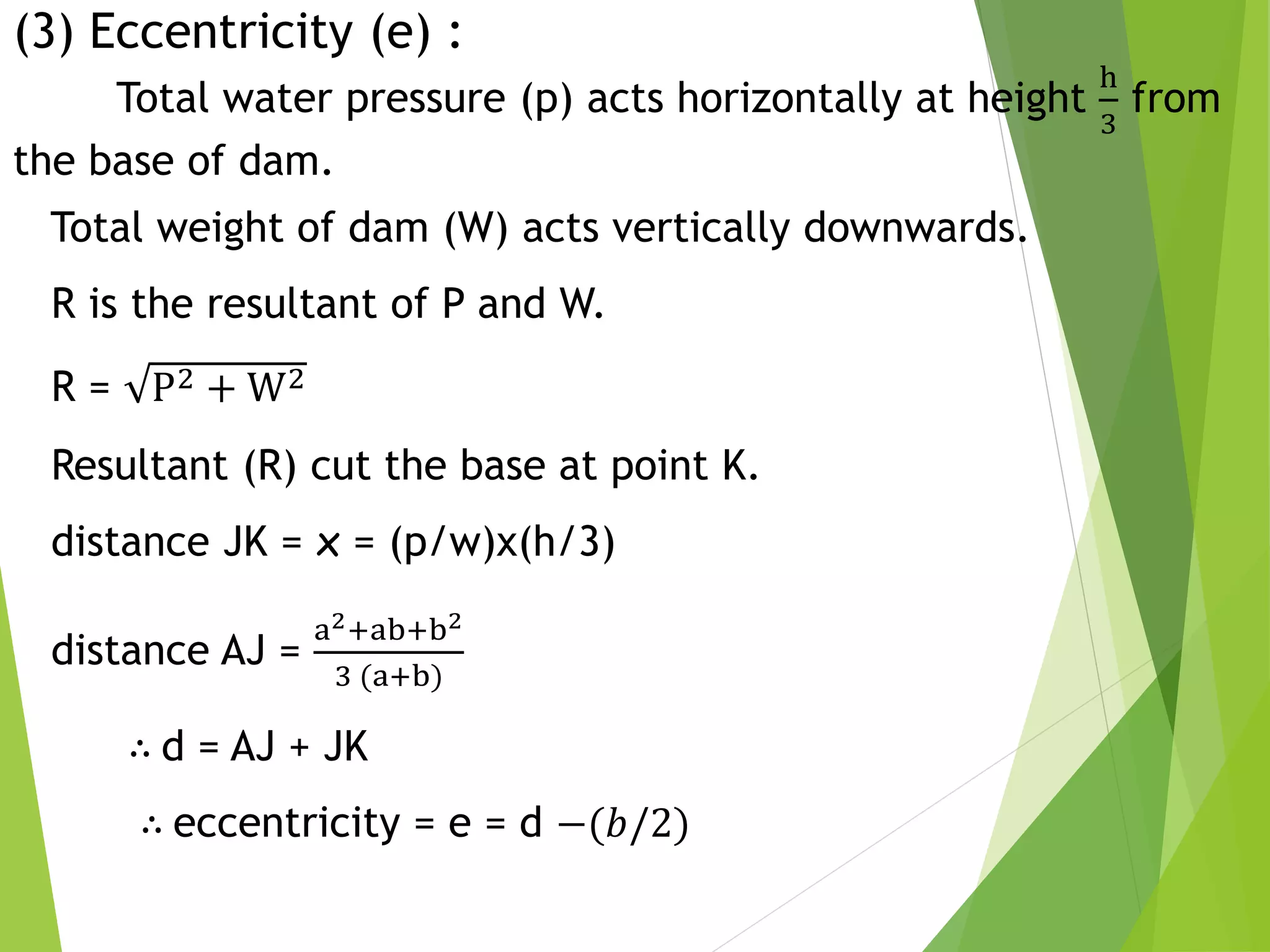 (3) Eccentricity (e) :
Total water pressure (p) acts horizontally at height
h
3
from
the base of dam.
Total weight of dam (W) acts vertically downwards.
R is the resultant of P and W.
R = P2 + W2
Resultant (R) cut the base at point K.
distance JK = x = (p/w)x(h/3)
distance AJ =
a2+ab+b2
3 (a+b)
∴ d = AJ + JK
∴ eccentricity = e = d −(𝑏/2)
 